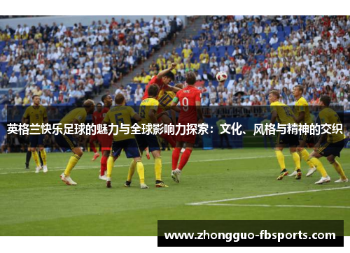 英格兰快乐足球的魅力与全球影响力探索：文化、风格与精神的交织