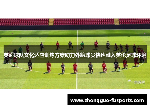 英超球队文化适应训练方案助力外籍球员快速融入英伦足球环境