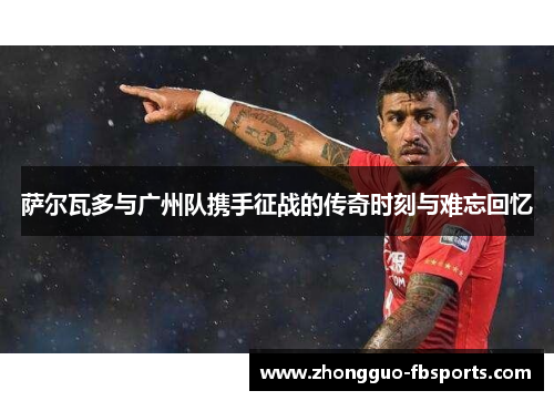 萨尔瓦多与广州队携手征战的传奇时刻与难忘回忆