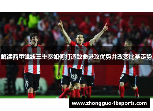 解读西甲锋线三重奏如何打造致命进攻优势并改变比赛走势