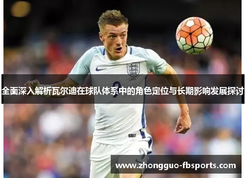 全面深入解析瓦尔迪在球队体系中的角色定位与长期影响发展探讨