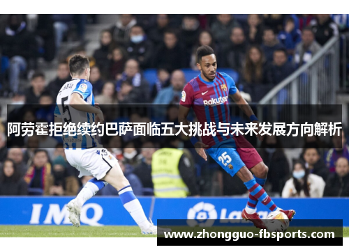 阿劳霍拒绝续约巴萨面临五大挑战与未来发展方向解析