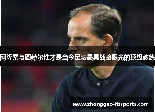 阿隆索与图赫尔谁才是当今足坛最具战略眼光的顶级教练